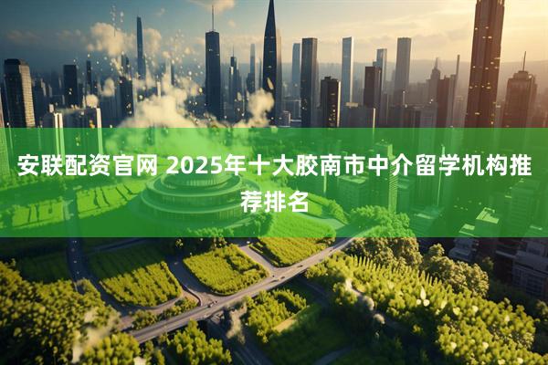 安联配资官网 2025年十大胶南市中介留学机构推荐排名