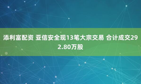 添利富配资 亚信安全现13笔大宗交易 合计成交292.80万股