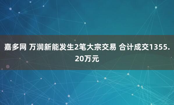 嘉多网 万润新能发生2笔大宗交易 合计成交1355.20万元