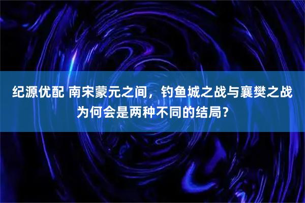 纪源优配 南宋蒙元之间，钓鱼城之战与襄樊之战为何会是两种不同的结局？