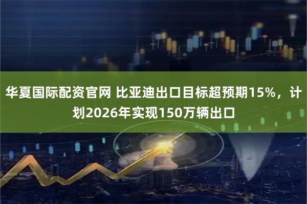 华夏国际配资官网 比亚迪出口目标超预期15%，计划2026年实现150万辆出口