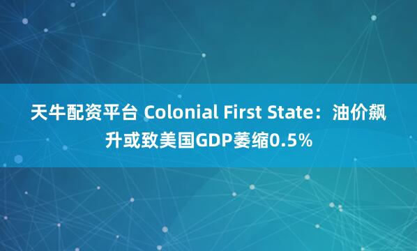 天牛配资平台 Colonial First State：油价飙升或致美国GDP萎缩0.5%