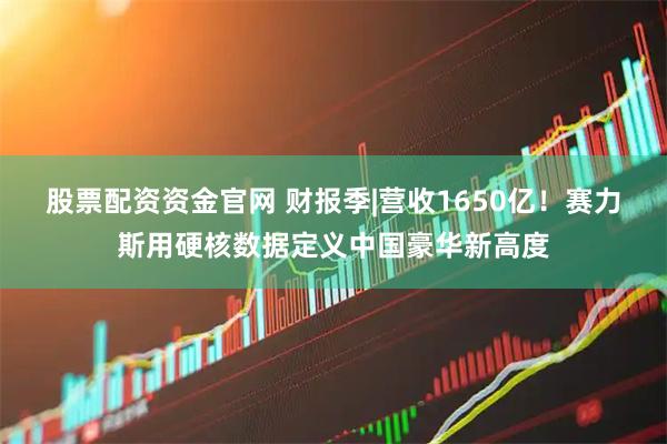 股票配资资金官网 财报季|营收1650亿！赛力斯用硬核数据定义中国豪华新高度