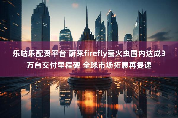 乐咕乐配资平台 蔚来firefly萤火虫国内达成3万台交付里程碑 全球市场拓展再提速