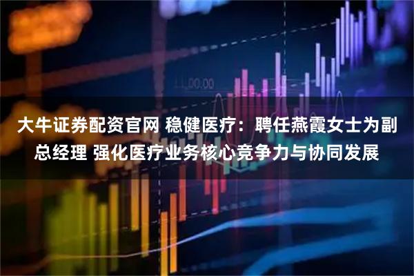 大牛证券配资官网 稳健医疗：聘任燕霞女士为副总经理 强化医疗业务核心竞争力与协同发展