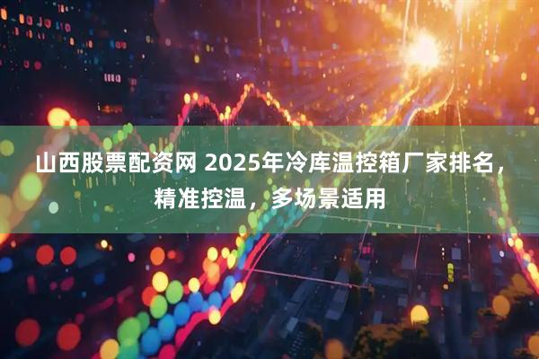 山西股票配资网 2025年冷库温控箱厂家排名，精准控温，多场景适用