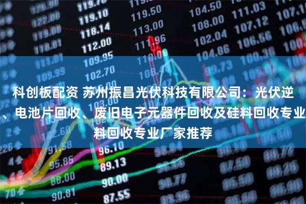 科创板配资 苏州振昌光伏科技有限公司：光伏逆变器回收、电池片回收、废旧电子元器件回收及硅料回收专业厂家推荐