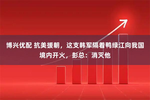 博兴优配 抗美援朝，这支韩军隔着鸭绿江向我国境内开火，彭总：消灭他