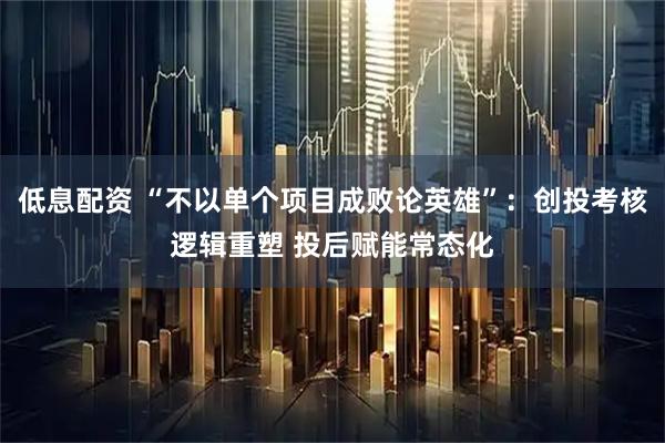 低息配资 “不以单个项目成败论英雄”：创投考核逻辑重塑 投后赋能常态化