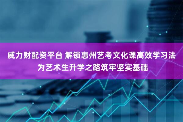 威力财配资平台 解锁惠州艺考文化课高效学习法 为艺术生升学之路筑牢坚实基础