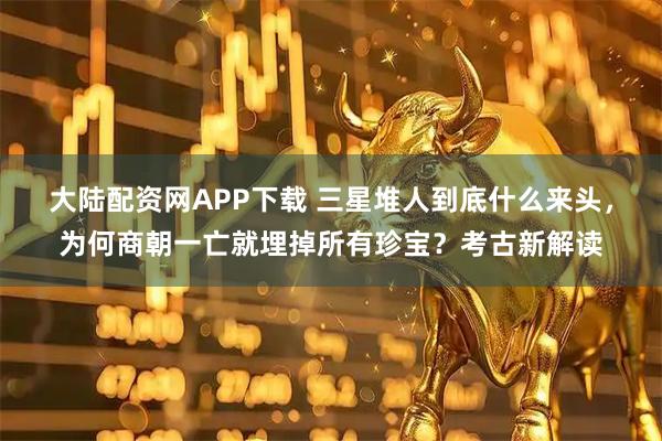 大陆配资网APP下载 三星堆人到底什么来头，为何商朝一亡就埋掉所有珍宝？考古新解读
