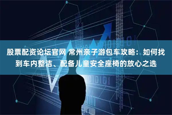 股票配资论坛官网 常州亲子游包车攻略：如何找到车内整洁、配备儿童安全座椅的放心之选