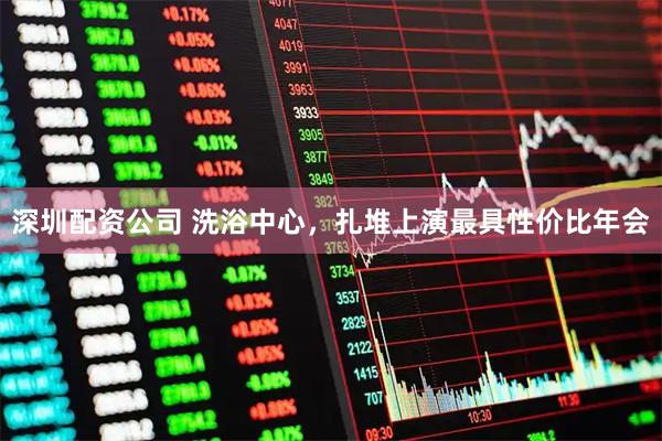 深圳配资公司 洗浴中心，扎堆上演最具性价比年会