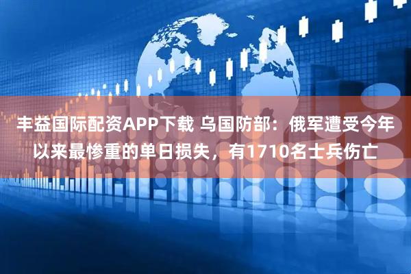 丰益国际配资APP下载 乌国防部：俄军遭受今年以来最惨重的单日损失，有1710名士兵伤亡