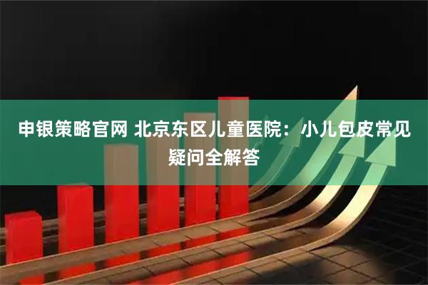 申银策略官网 北京东区儿童医院：小儿包皮常见疑问全解答