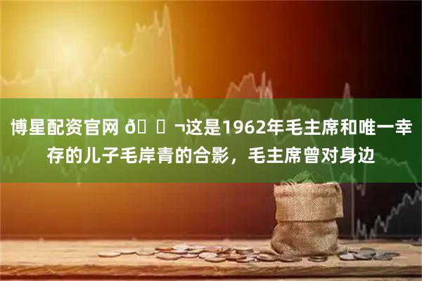 博星配资官网 🌬这是1962年毛主席和唯一幸存的儿子毛岸青的合影，毛主席曾对身边
